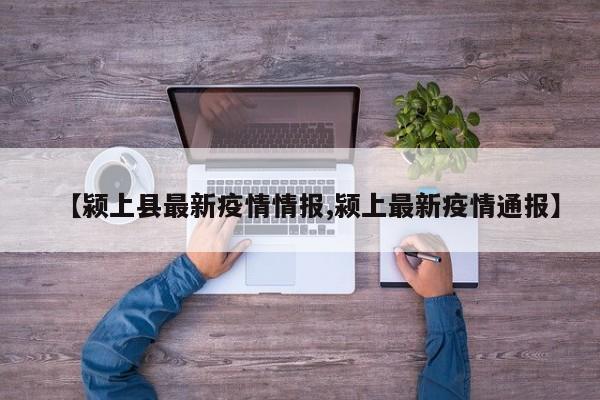 【颍上县最新疫情情报,颍上最新疫情通报】