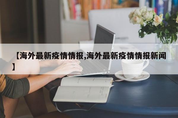 【海外最新疫情情报,海外最新疫情情报新闻】