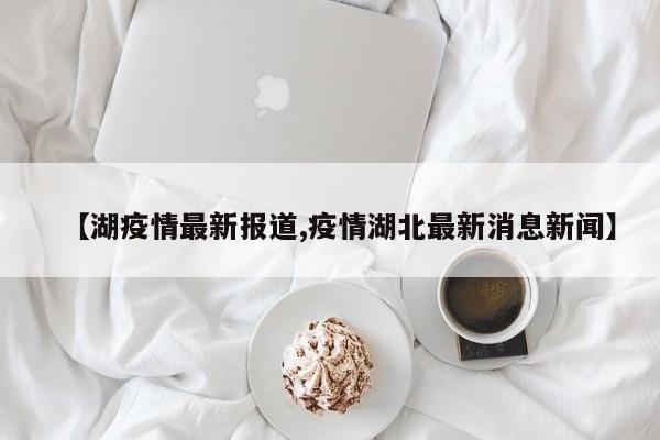 【湖疫情最新报道,疫情湖北最新消息新闻】