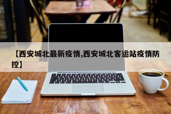 【西安城北最新疫情,西安城北客运站疫情防控】