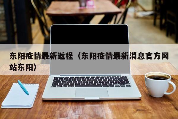 东阳疫情最新返程（东阳疫情最新消息官方网站东阳）
