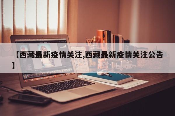 【西藏最新疫情关注,西藏最新疫情关注公告】