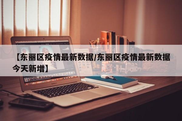 【东丽区疫情最新数据/东丽区疫情最新数据今天新增】