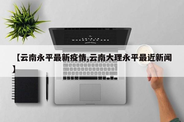 【云南永平最新疫情,云南大理永平最近新闻】