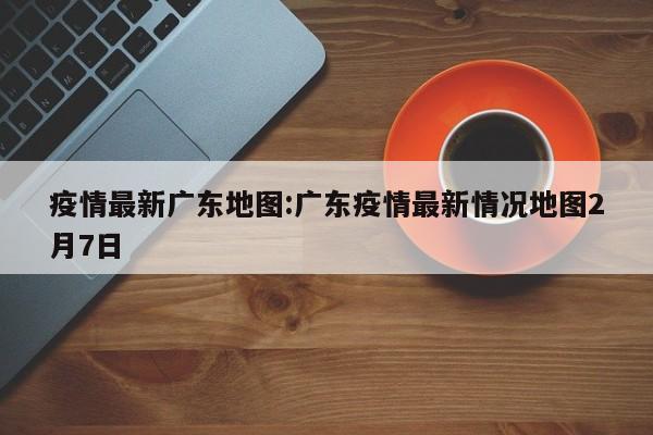 疫情最新广东地图:广东疫情最新情况地图2月7日