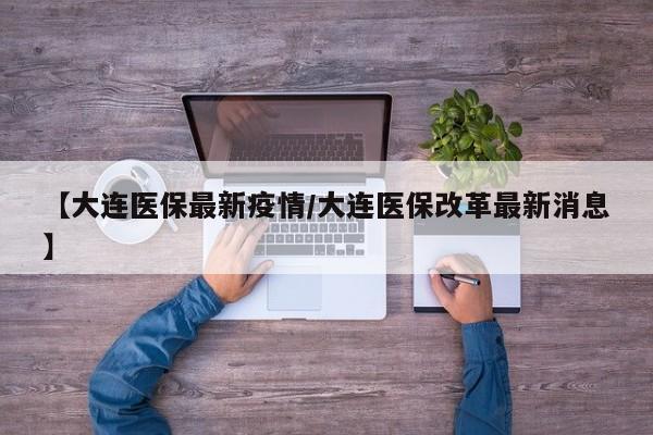 【大连医保最新疫情/大连医保改革最新消息】