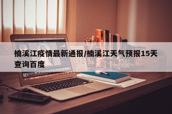 楠溪江疫情最新通报/楠溪江天气预报15天查询百度