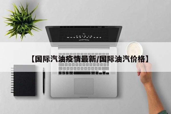 【国际汽油疫情最新/国际油汽价格】