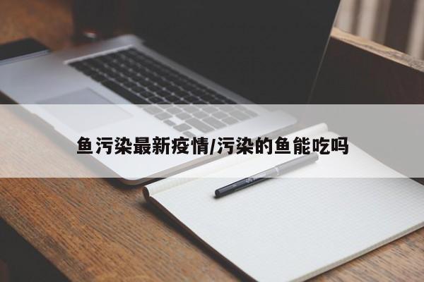 鱼污染最新疫情/污染的鱼能吃吗