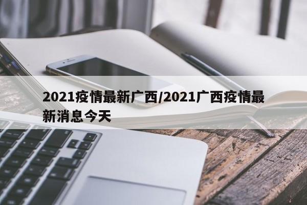 2021疫情最新广西/2021广西疫情最新消息今天