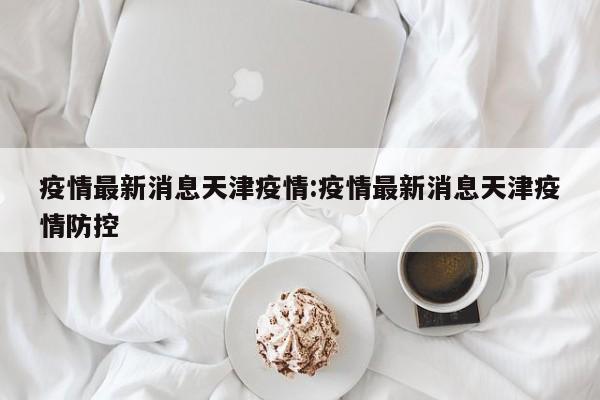 疫情最新消息天津疫情:疫情最新消息天津疫情防控
