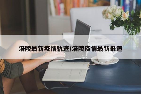 涪陵最新疫情轨迹/涪陵疫情最新报道