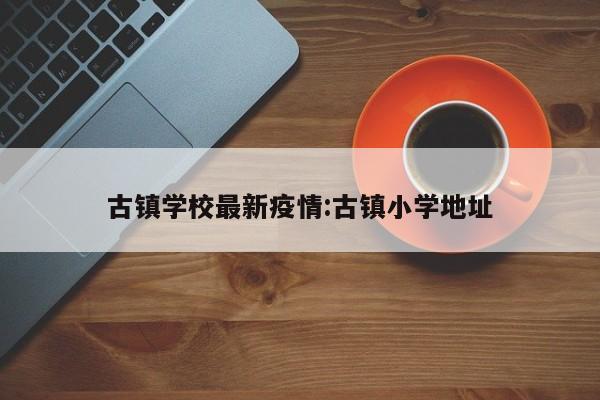 古镇学校最新疫情:古镇小学地址