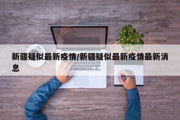 新疆疑似最新疫情/新疆疑似最新疫情最新消息