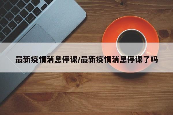 最新疫情消息停课/最新疫情消息停课了吗
