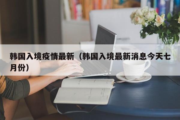 韩国入境疫情最新（韩国入境最新消息今天七月份）