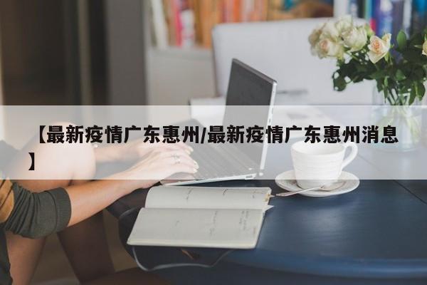 【最新疫情广东惠州/最新疫情广东惠州消息】