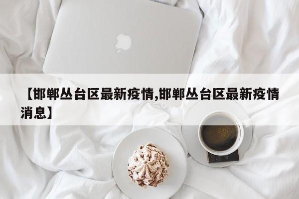 【邯郸丛台区最新疫情,邯郸丛台区最新疫情消息】