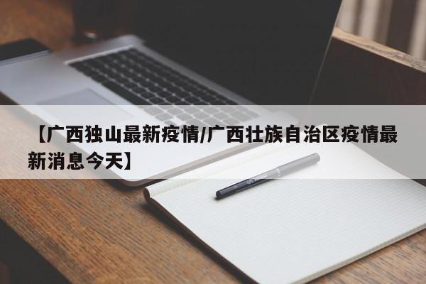 【广西独山最新疫情/广西壮族自治区疫情最新消息今天】