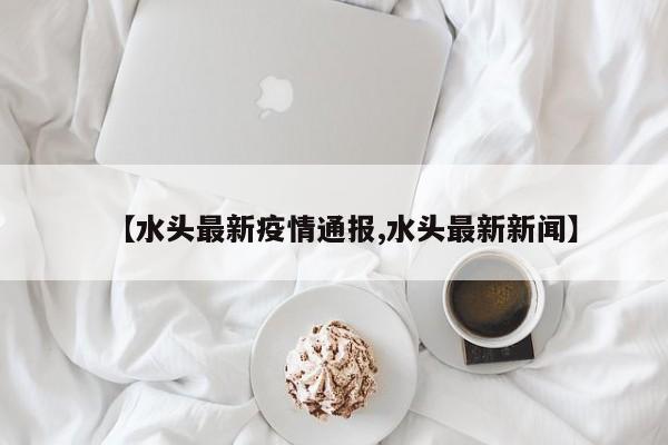 【水头最新疫情通报,水头最新新闻】