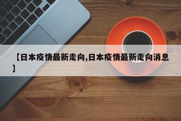 【日本疫情最新走向,日本疫情最新走向消息】