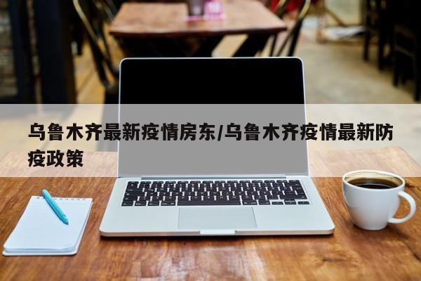 乌鲁木齐最新疫情房东/乌鲁木齐疫情最新防疫政策