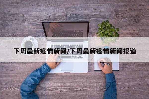 下周最新疫情新闻/下周最新疫情新闻报道