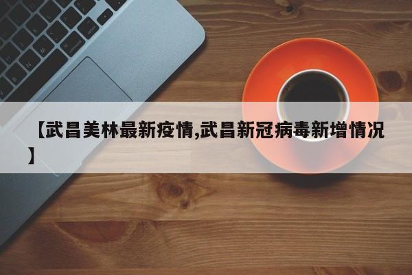 【武昌美林最新疫情,武昌新冠病毒新增情况】
