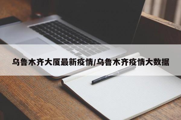 乌鲁木齐大厦最新疫情/乌鲁木齐疫情大数据