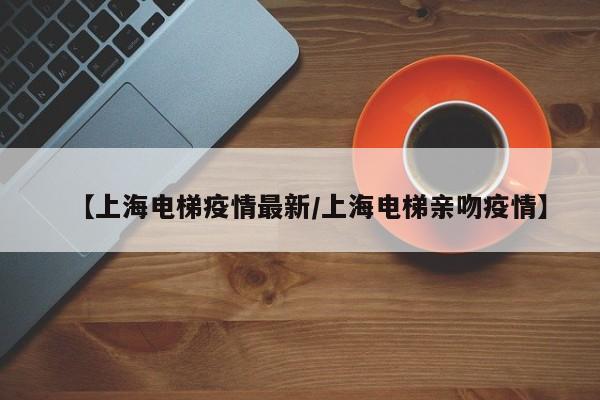 【上海电梯疫情最新/上海电梯亲吻疫情】