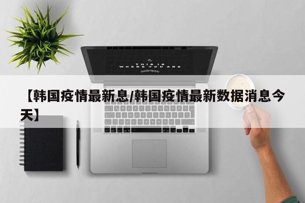 【韩国疫情最新息/韩国疫情最新数据消息今天】