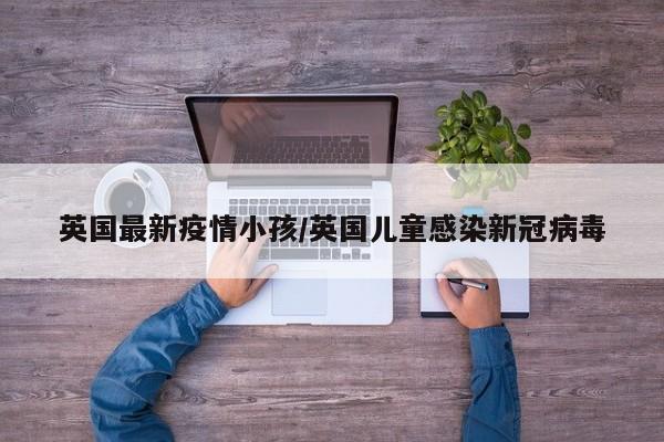 英国最新疫情小孩/英国儿童感染新冠病毒