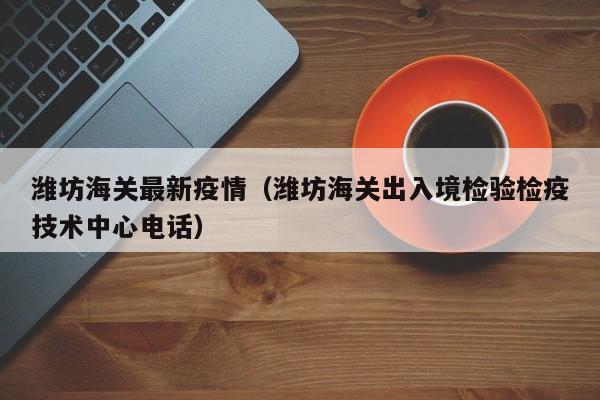 潍坊海关最新疫情（潍坊海关出入境检验检疫技术中心电话）
