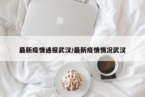 最新疫情通报武汉/最新疫情情况武汉