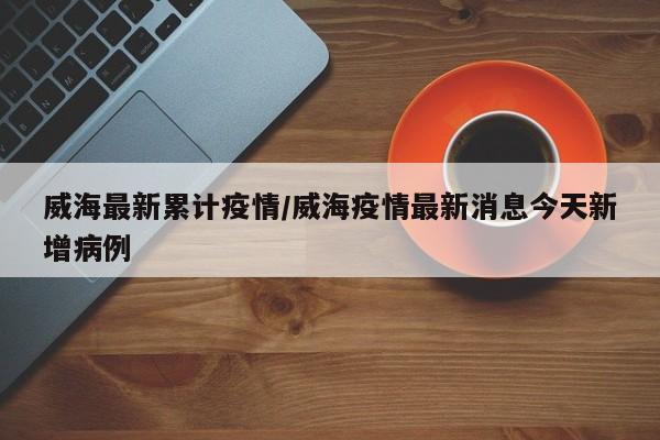 威海最新累计疫情/威海疫情最新消息今天新增病例
