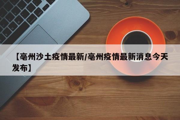 【亳州沙土疫情最新/亳州疫情最新消息今天发布】