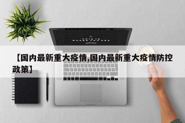 【国内最新重大疫情,国内最新重大疫情防控政策】