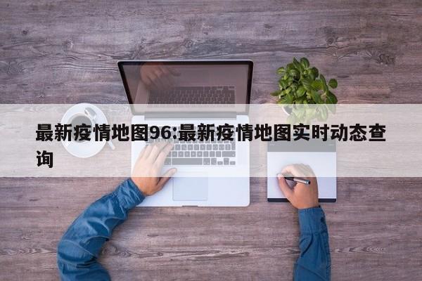 最新疫情地图96:最新疫情地图实时动态查询