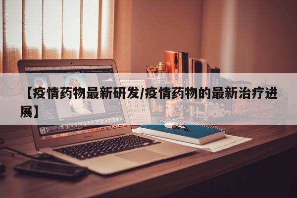 【疫情药物最新研发/疫情药物的最新治疗进展】
