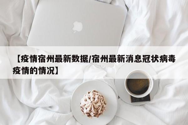 【疫情宿州最新数据/宿州最新消息冠状病毒疫情的情况】