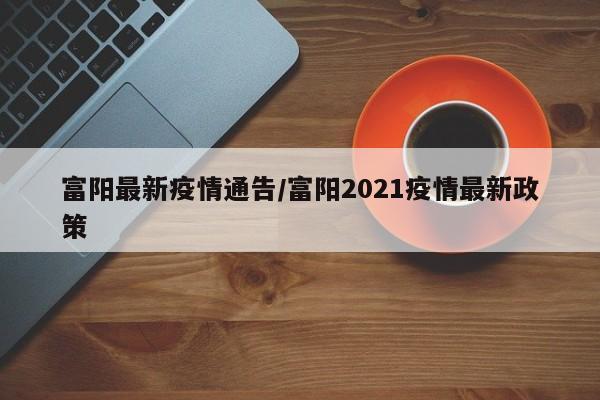 富阳最新疫情通告/富阳2021疫情最新政策