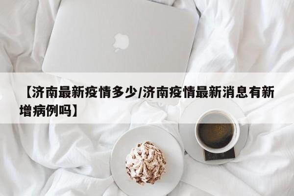 【济南最新疫情多少/济南疫情最新消息有新增病例吗】