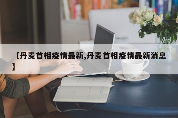 【丹麦首相疫情最新,丹麦首相疫情最新消息】