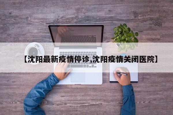 【沈阳最新疫情停诊,沈阳疫情关闭医院】