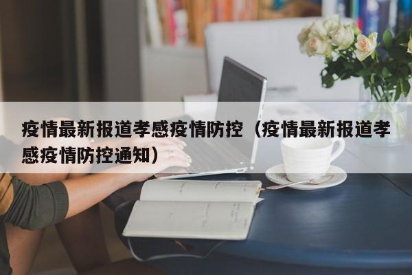 疫情最新报道孝感疫情防控（疫情最新报道孝感疫情防控通知）