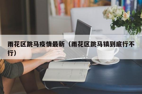 雨花区跳马疫情最新（雨花区跳马镇到底行不行）