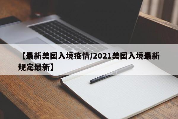 【最新美国入境疫情/2021美国入境最新规定最新】