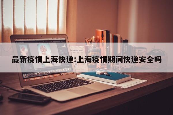 最新疫情上海快递:上海疫情期间快递安全吗