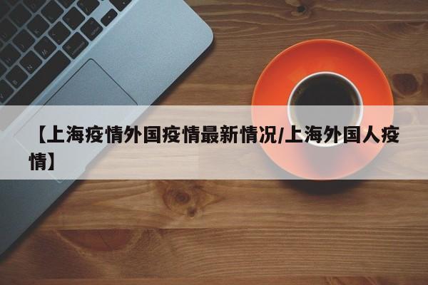 【上海疫情外国疫情最新情况/上海外国人疫情】