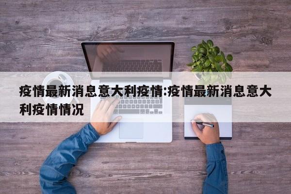 疫情最新消息意大利疫情:疫情最新消息意大利疫情情况